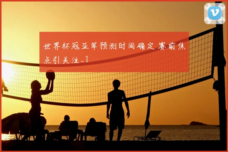 世界杯冠亚军预测时间确定 赛前焦点引关注_1