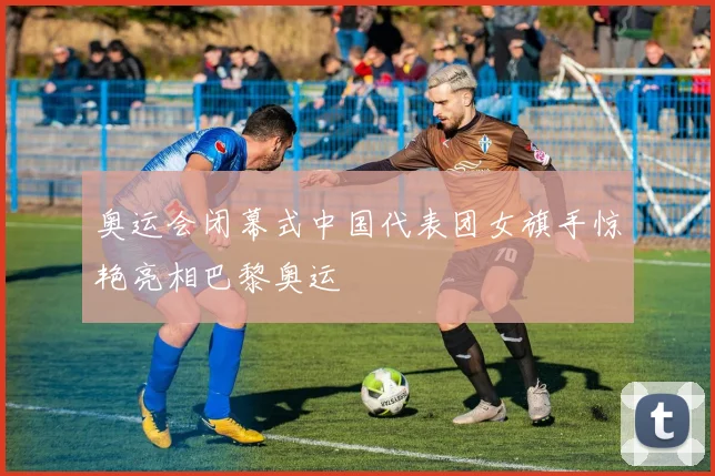 奥运会闭幕式中国代表团女旗手惊艳亮相巴黎奥运