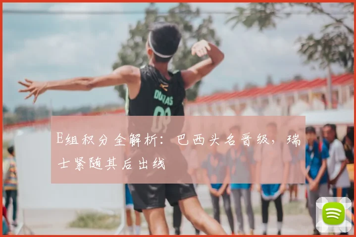 E组积分全解析:巴西头名晋级,瑞士紧随其后出线
