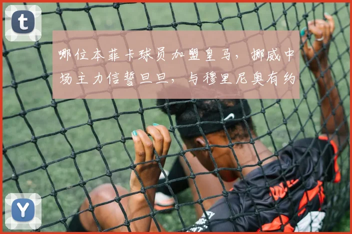 哪位本菲卡球员加盟皇马，挪威中场主力信誓旦旦，与穆里尼奥有约