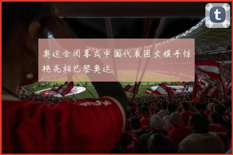 奥运会闭幕式中国代表团女旗手惊艳亮相巴黎奥运