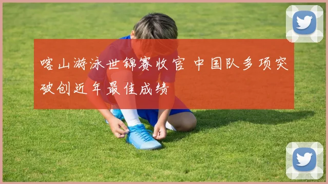喀山游泳世锦赛收官 中国队多项突破创近年最佳成绩