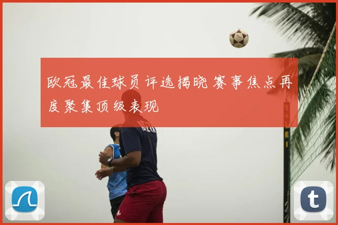 欧冠最佳球员评选揭晓 赛事焦点再度聚集顶级表现