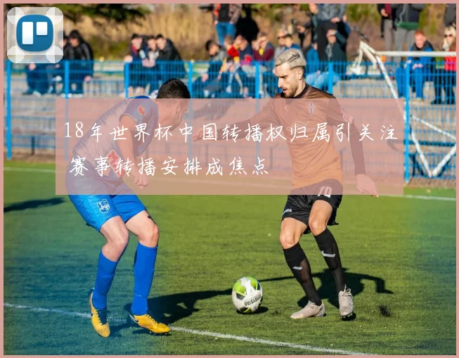 18年世界杯中国转播权归属引关注 赛事转播安排成焦点