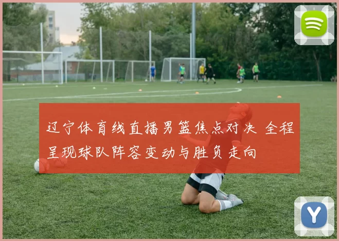 辽宁体育线直播男篮焦点对决 全程呈现球队阵容变动与胜负走向