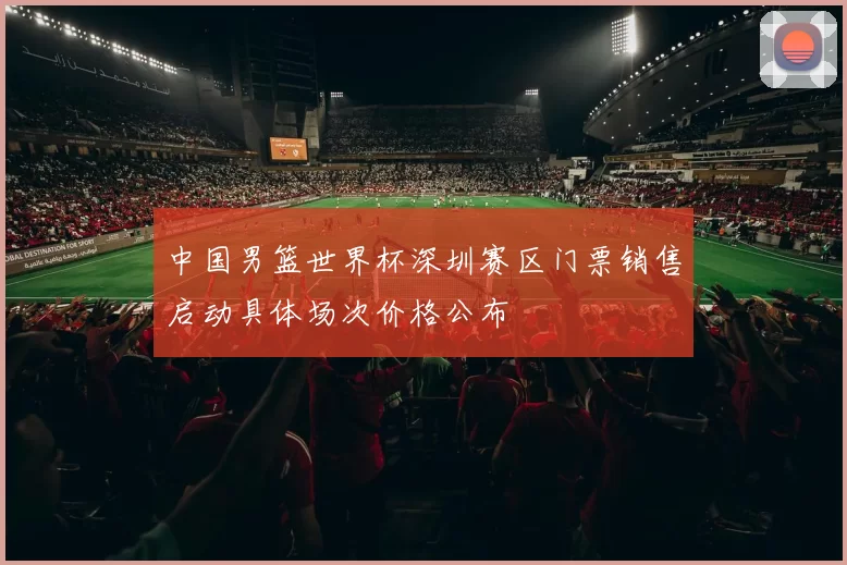 中国男篮世界杯深圳赛区门票销售启动具体场次价格公布