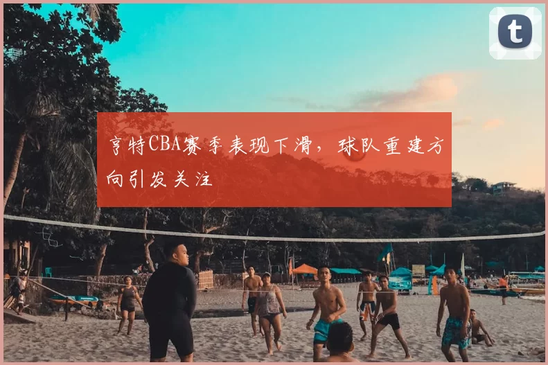 亨特CBA赛季表现下滑，球队重建方向引发关注