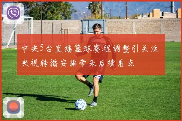 中央5台直播篮球赛程调整引关注 央视转播安排带来后续看点