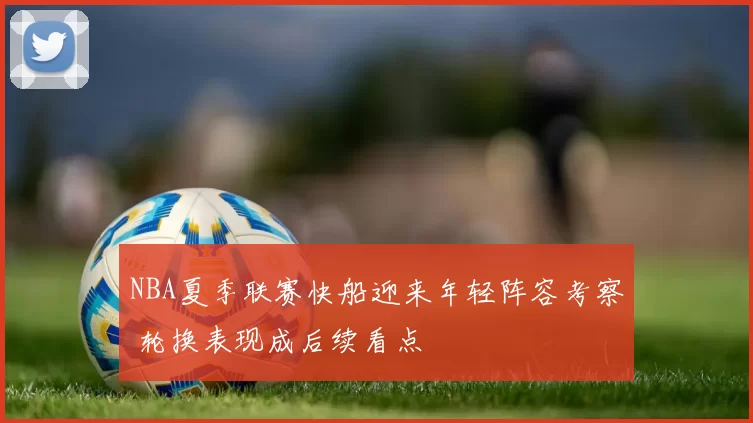 NBA夏季联赛快船迎来年轻阵容考察 轮换表现成后续看点