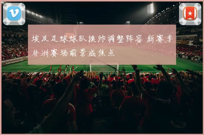 埃及足球球队换帅调整阵容 新赛季非洲赛场前景成焦点