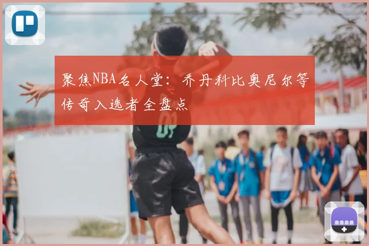 聚焦NBA名人堂：乔丹科比奥尼尔等传奇入选者全盘点