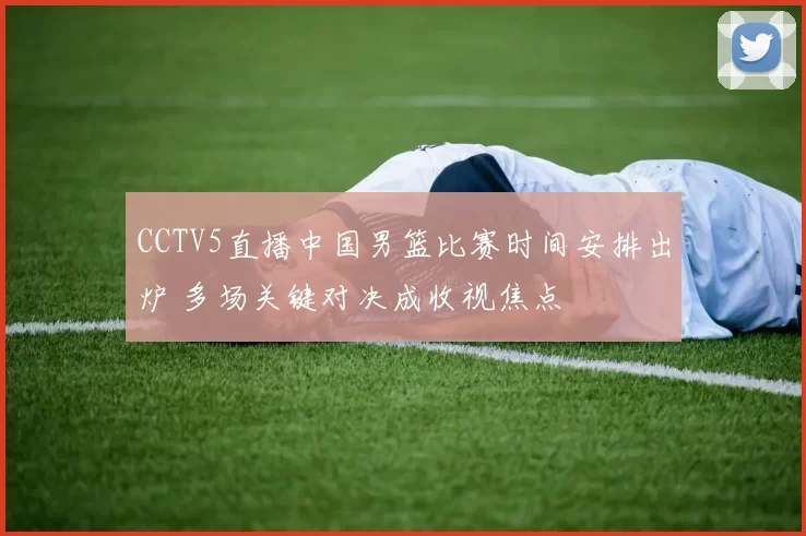 CCTV5直播中国男篮比赛时间安排出炉 多场关键对决成收视焦点