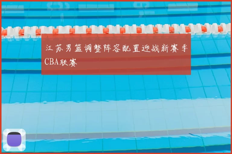江苏男篮调整阵容配置迎战新赛季CBA联赛