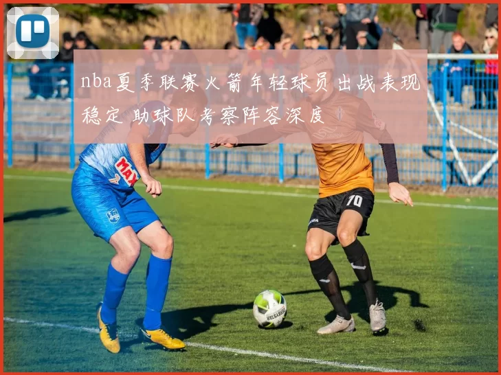 nba夏季联赛火箭年轻球员出战表现稳定 助球队考察阵容深度