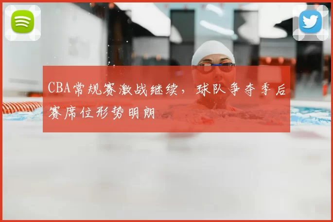 CBA常规赛激战继续，球队争夺季后赛席位形势明朗