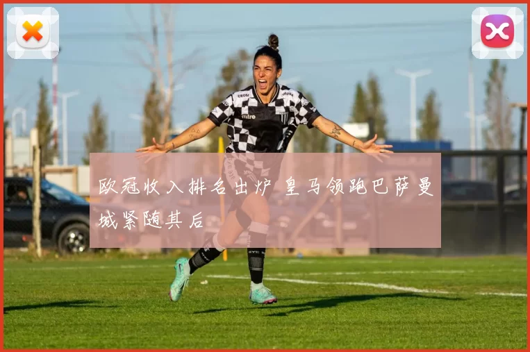 欧冠收入排名出炉 皇马领跑巴萨曼城紧随其后