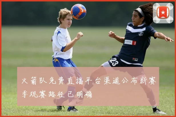 火箭队免费直播平台渠道公布新赛季观赛路径已明确