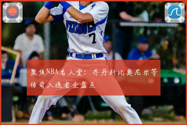 聚焦NBA名人堂：乔丹科比奥尼尔等传奇入选者全盘点