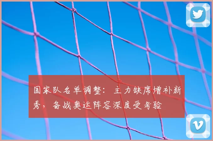 国家队名单调整：主力缺席增补新秀，备战奥运阵容深度受考验