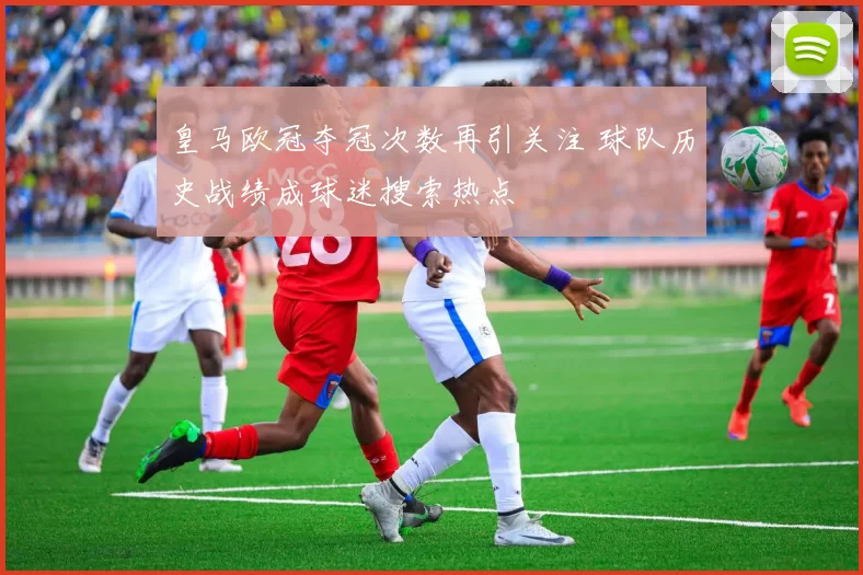 皇马欧冠夺冠次数再引关注 球队历史战绩成球迷搜索热点