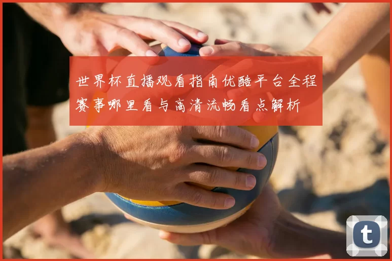 世界杯直播观看指南优酷平台全程赛事哪里看与高清流畅看点解析