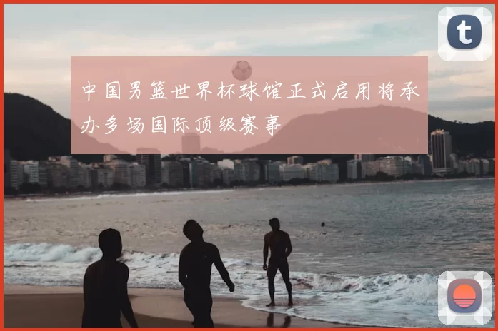 中国男篮世界杯球馆正式启用将承办多场国际顶级赛事