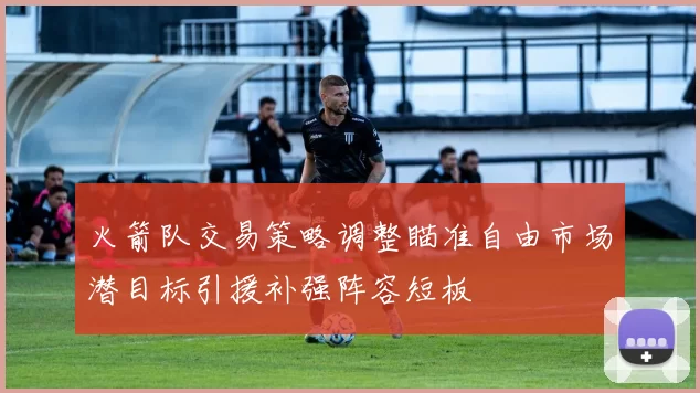 火箭队交易策略调整瞄准自由市场潜目标引援补强阵容短板