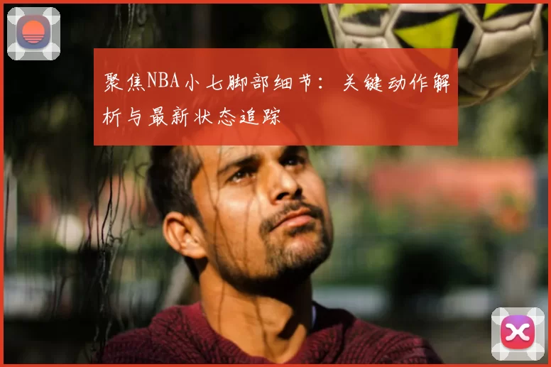 聚焦NBA小七脚部细节：关键动作解析与最新状态追踪