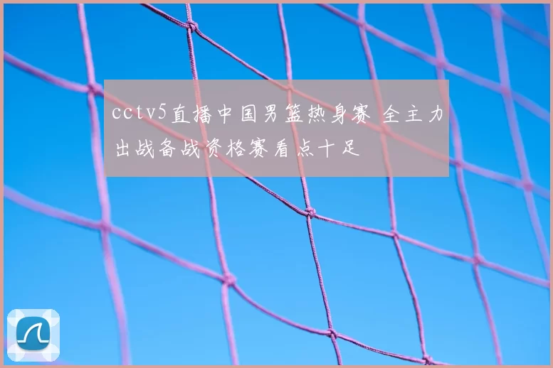 cctv5直播中国男篮热身赛 全主力出战备战资格赛看点十足