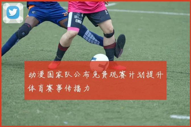 动漫国家队公布免费观赛计划提升体育赛事传播力