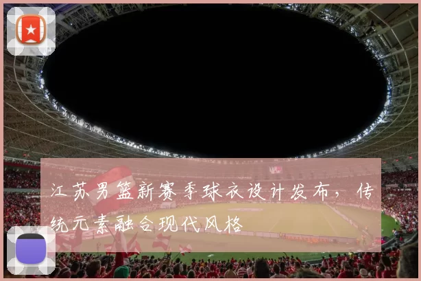 江苏男篮新赛季球衣设计发布,传统元素融合现代风格