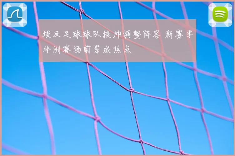 埃及足球球队换帅调整阵容 新赛季非洲赛场前景成焦点