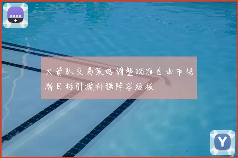 火箭队交易策略调整瞄准自由市场潜目标引援补强阵容短板